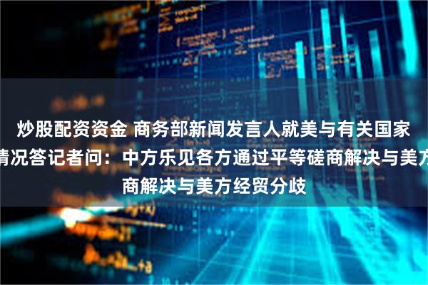 炒股配资资金 商务部新闻发言人就美与有关国家关税谈判情况答记者问：中方乐见各方通过平等磋商解决与美方经贸分歧