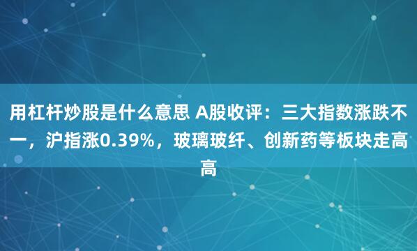 用杠杆炒股是什么意思 A股收评：三大指数涨跌不一，沪指涨0.39%，玻璃玻纤、创新药等板块走高