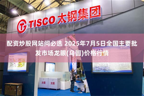配资炒股网站问必选 2025年7月5日全国主要批发市场龙眼(乌圆)价格行情