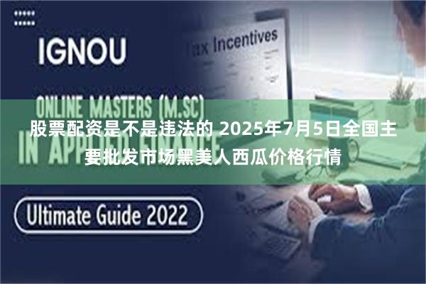 股票配资是不是违法的 2025年7月5日全国主要批发市场黑美人西瓜价格行情