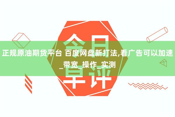 正规原油期货平台 百度网盘新打法,看广告可以加速_带宽_操作_实测