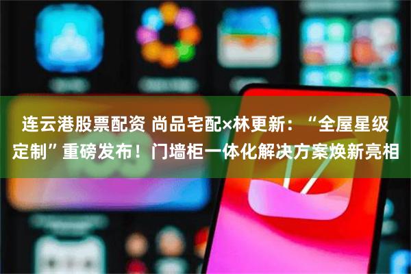 连云港股票配资 尚品宅配×林更新：“全屋星级定制”重磅发布！门墙柜一体化解决方案焕新亮相