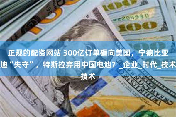 正规的配资网站 300亿订单砸向美国，宁德比亚迪“失守”，特斯拉弃用中国电池？_企业_时代_技术