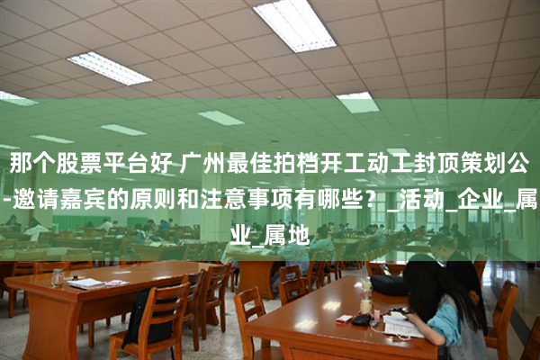 那个股票平台好 广州最佳拍档开工动工封顶策划公司-邀请嘉宾的原则和注意事项有哪些？_活动_企业_属地