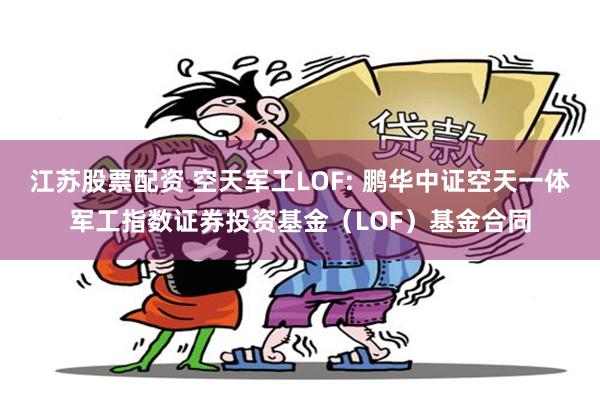 江苏股票配资 空天军工LOF: 鹏华中证空天一体军工指数证券投资基金（LOF）基金合同