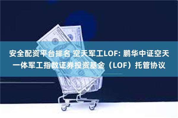 安全配资平台排名 空天军工LOF: 鹏华中证空天一体军工指数证券投资基金（LOF）托管协议