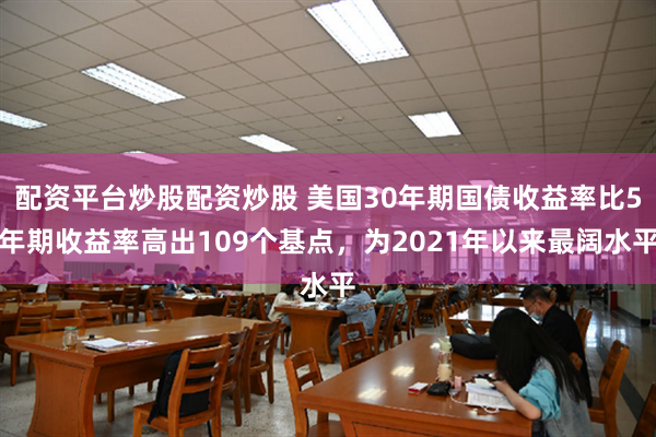 配资平台炒股配资炒股 美国30年期国债收益率比5年期收益率高出109个基点，为2021年以来最阔水平