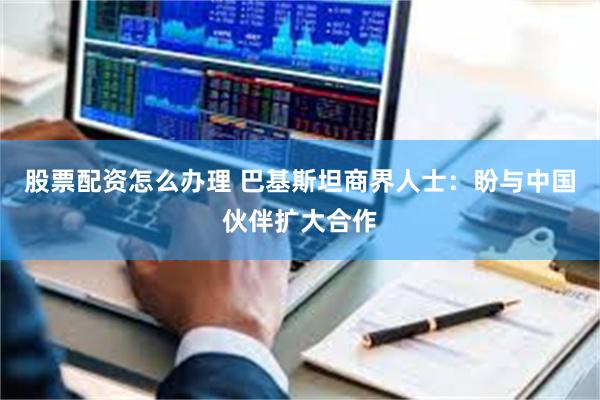 股票配资怎么办理 巴基斯坦商界人士：盼与中国伙伴扩大合作