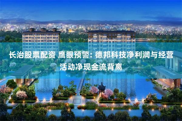 长治股票配资 鹰眼预警: 德邦科技净利润与经营活动净现金流背离