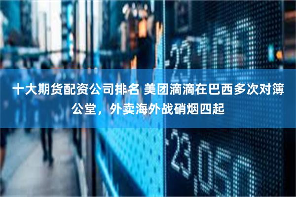 十大期货配资公司排名 美团滴滴在巴西多次对簿公堂，外卖海外战硝烟四起