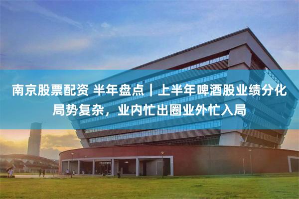 南京股票配资 半年盘点｜上半年啤酒股业绩分化局势复杂，业内忙出圈业外忙入局