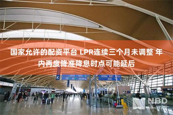 国家允许的配资平台 LPR连续三个月未调整 年内再度降准降息时点可能延后