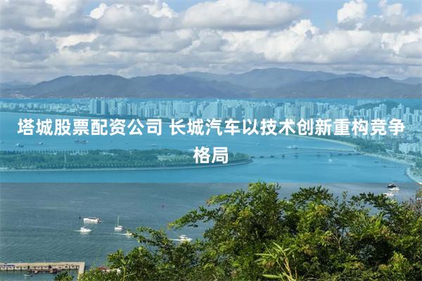 塔城股票配资公司 长城汽车以技术创新重构竞争格局