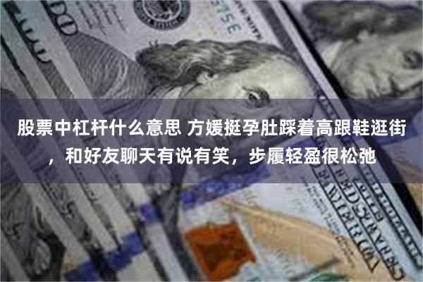 股票中杠杆什么意思 方媛挺孕肚踩着高跟鞋逛街，和好友聊天有说有笑，步履轻盈很松弛