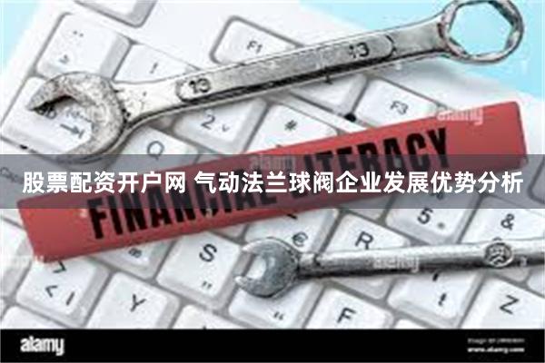 股票配资开户网 气动法兰球阀企业发展优势分析