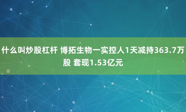 什么叫炒股杠杆 博拓生物一实控人1天减持363.7万股 套现1.53亿元
