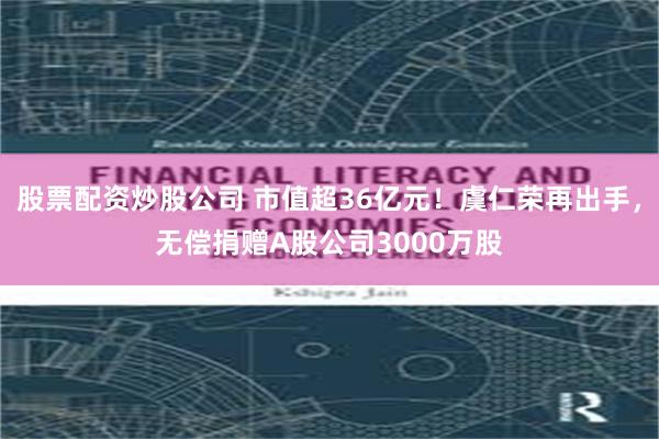 股票配资炒股公司 市值超36亿元!虞仁荣再出手,无偿捐赠A股公司3000万股