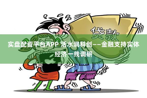 实盘配资平台APP 活水润科创——金融支持实体经济一线调研
