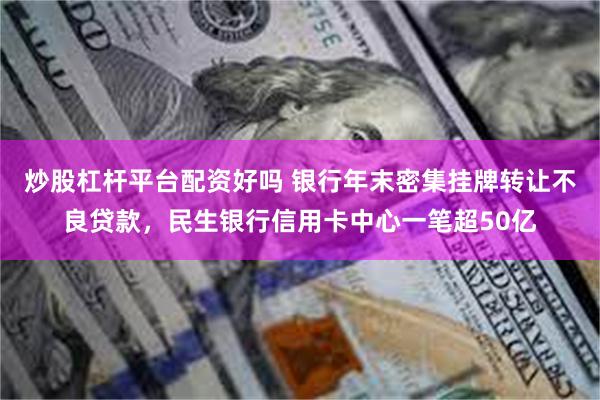 炒股杠杆平台配资好吗 银行年末密集挂牌转让不良贷款,民生银行信用卡中心一笔超50亿