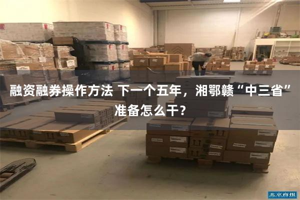 融资融券操作方法 下一个五年，湘鄂赣“中三省”准备怎么干？