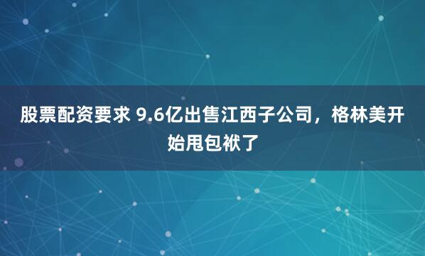 股票配资要求 9.6亿出售江西子公司，格林美开始甩包袱了