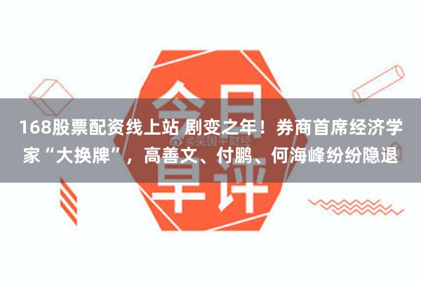 168股票配资线上站 剧变之年！券商首席经济学家“大换牌”，高善文、付鹏、何海峰纷纷隐退